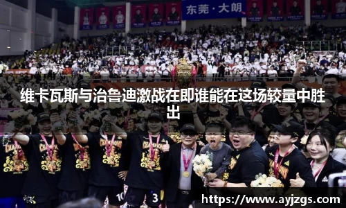 维卡瓦斯与治鲁迪激战在即谁能在这场较量中胜出